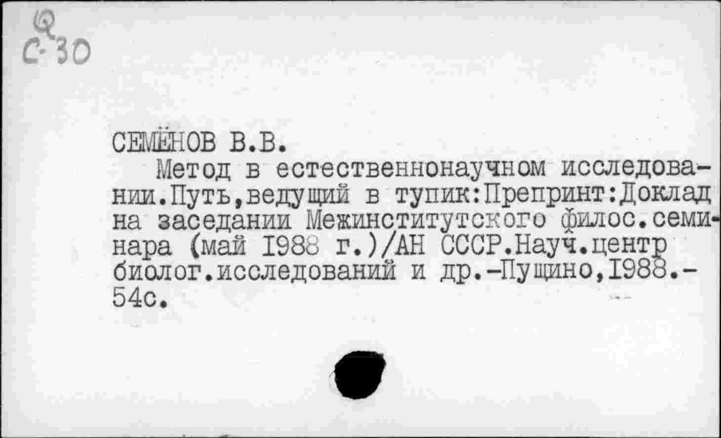 ﻿С 30
СЕМЁНОВ В.В.
Метод в естественнонаучном исследовании. Путь, ведущий в тупик:Препринт:Доклад на заседании Межинститутского филос. семинара (май 1988 г.)/АН СССР.Науч.центр биолог.исследовании и др.-Пущино,1988.-54с.